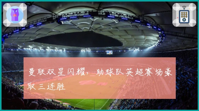 曼联双星闪耀，助球队英超赛场豪取三连胜