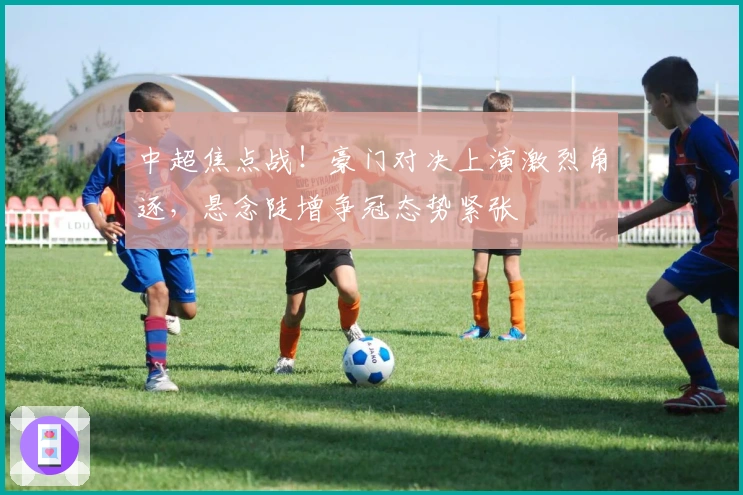 中超焦点战！豪门对决上演激烈角逐，悬念陡增争冠态势紧张