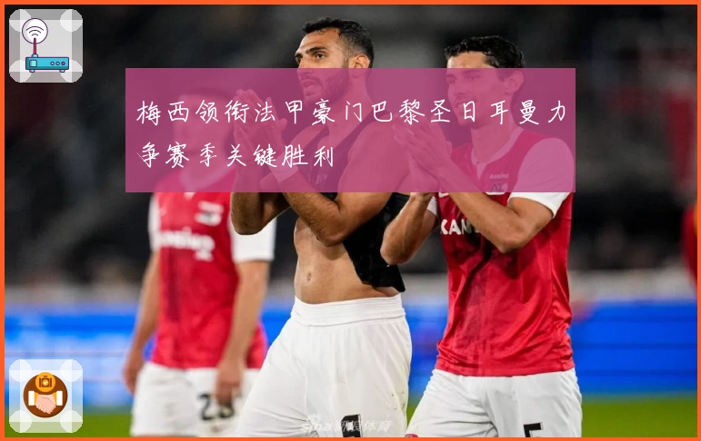 梅西领衔法甲豪门巴黎圣日耳曼力争赛季关键胜利