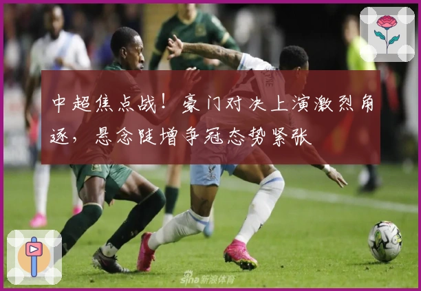 中超焦点战！豪门对决上演激烈角逐，悬念陡增争冠态势紧张
