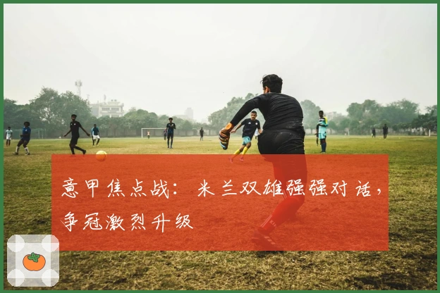 意甲焦点战：米兰双雄强强对话，争冠激烈升级