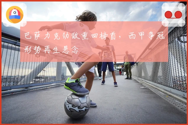 巴萨力克劲敌重回榜首，西甲争冠形势再生悬念