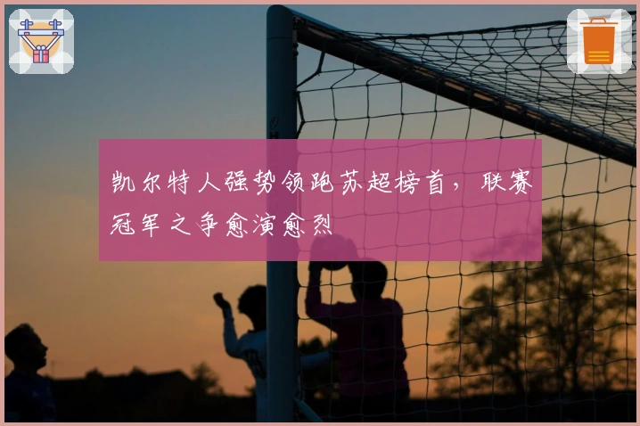 凯尔特人强势领跑苏超榜首，联赛冠军之争愈演愈烈