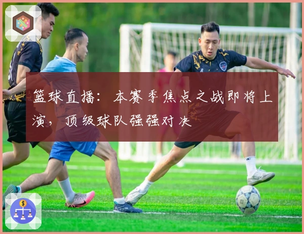 篮球直播：本赛季焦点之战即将上演，顶级球队强强对决