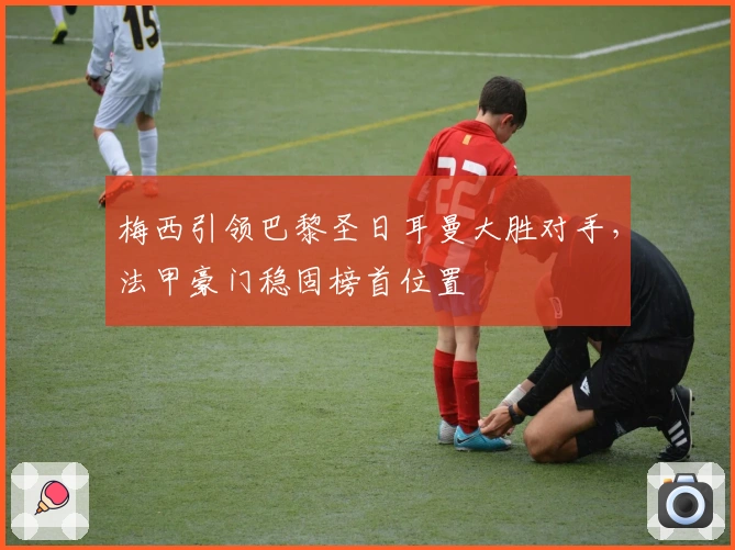 梅西引领巴黎圣日耳曼大胜对手，法甲豪门稳固榜首位置