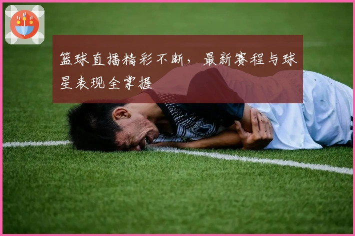 篮球直播精彩不断，最新赛程与球星表现全掌握